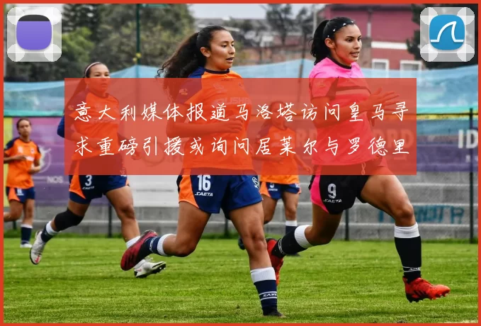 意大利媒体报道马洛塔访问皇马寻求重磅引援或询问居莱尔与罗德里戈