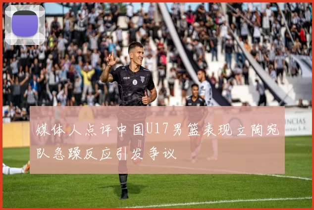 媒体人点评中国U17男篮表现立陶宛队急躁反应引发争议