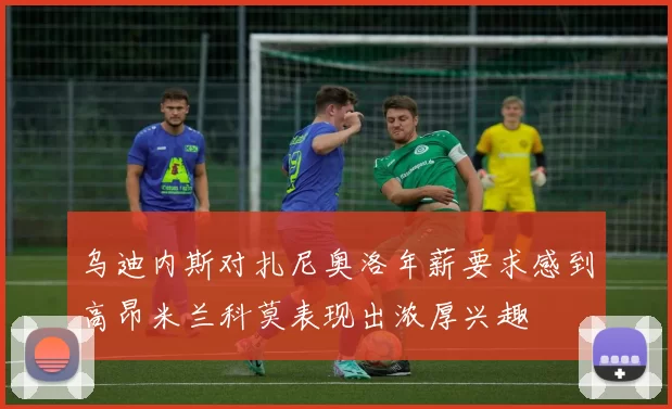 乌迪内斯对扎尼奥洛年薪要求感到高昂米兰科莫表现出浓厚兴趣