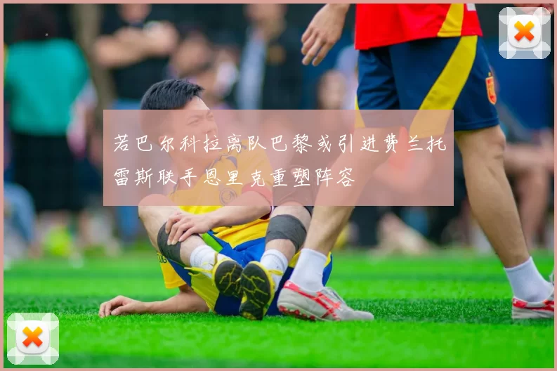 若巴尔科拉离队巴黎或引进费兰托雷斯联手恩里克重塑阵容