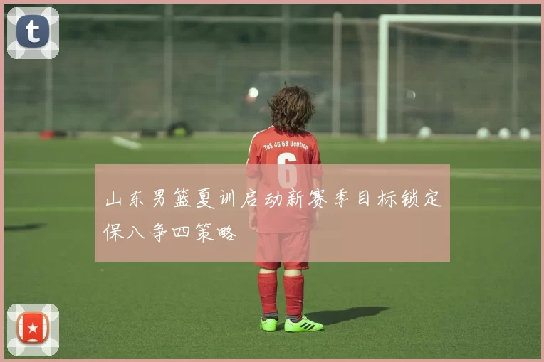山东男篮夏训启动新赛季目标锁定保八争四策略