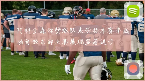 阿特金森称赞球队表现称本赛季成功晋级东部决赛展现显著进步