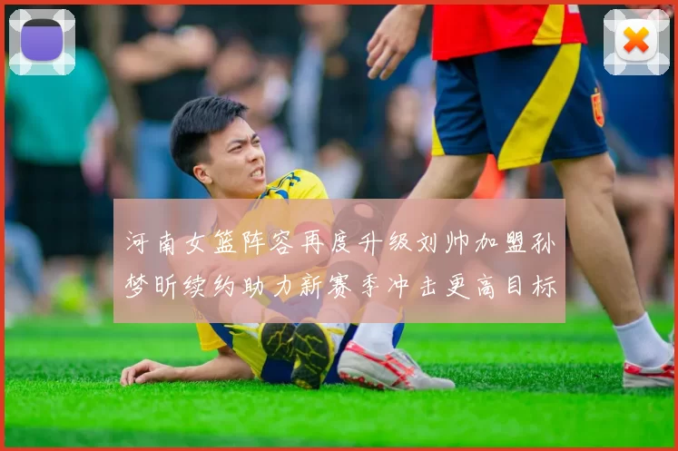 河南女篮阵容再度升级刘帅加盟孙梦昕续约助力新赛季冲击更高目标